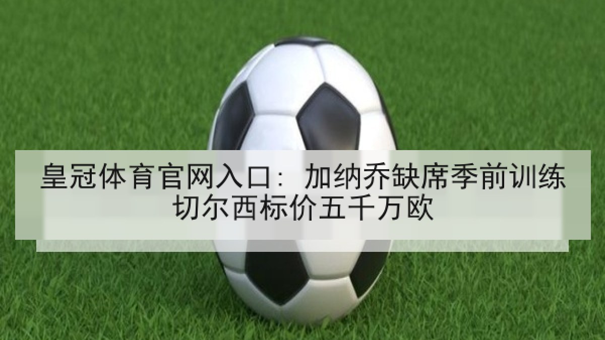 皇冠体育官网入口: 加纳乔缺席季前训练切尔西标价五千万欧