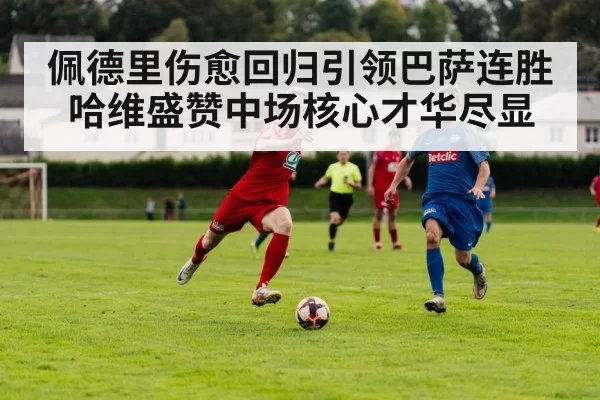 佩德里伤愈回归引领巴萨连胜哈维盛赞中场核心才华尽显