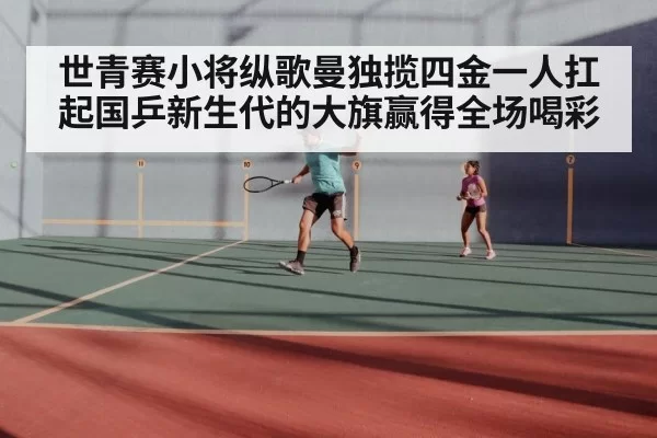 世青赛小将纵歌曼独揽四金一人扛起国乒新生代的大旗赢得全场喝彩