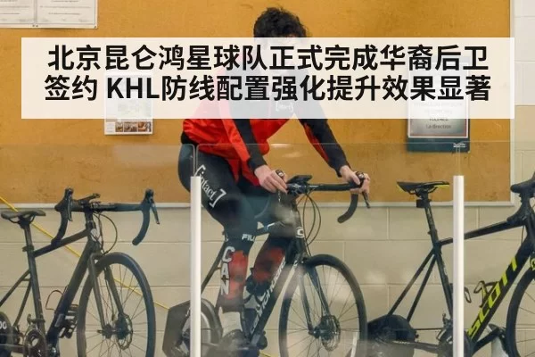 北京昆仑鸿星球队正式完成华裔后卫签约 KHL防线配置强化提升效果显著
