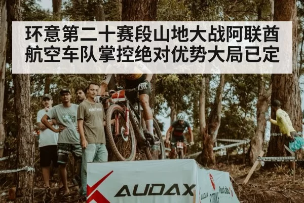 环意第二十赛段山地大战阿联酋航空车队掌控绝对优势大局已定
