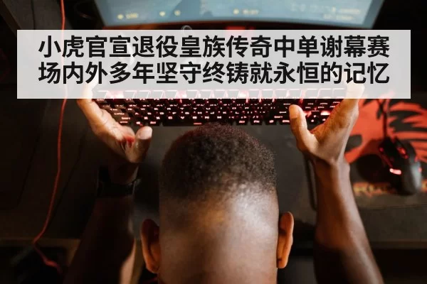 小虎官宣退役皇族传奇中单谢幕赛场内外多年坚守终铸就永恒的记忆