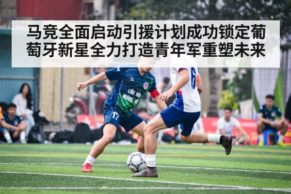 马竞全面启动引援计划成功锁定葡萄牙新星全力打造青年军重塑未来