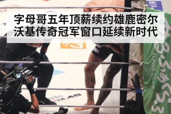 字母哥五年顶薪续约雄鹿密尔沃基传奇冠军窗口延续新时代