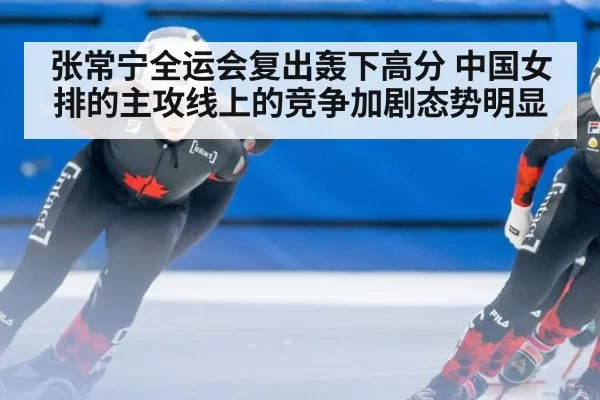张常宁全运会复出轰下高分 中国女排的主攻线上的竞争加剧态势明显