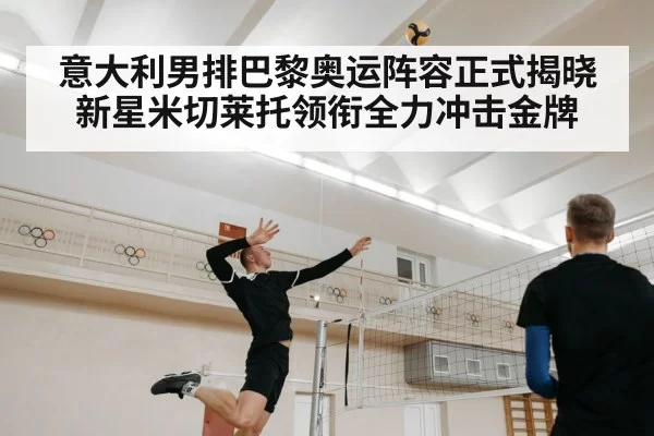 意大利男排巴黎奥运阵容正式揭晓新星米切莱托领衔全力冲击金牌